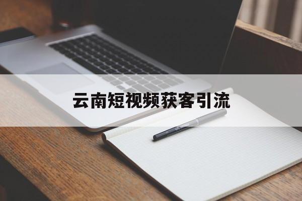 云南短视频获客引流(短视频引流业务员是做什么)