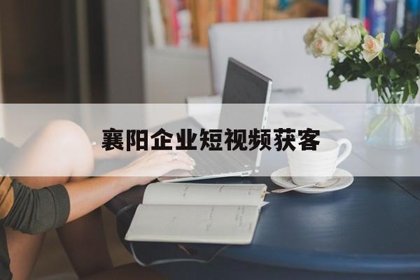 襄阳企业短视频获客(企业短视频营销成功的案例)